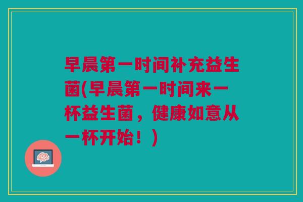 早晨第一时间补充益生菌(早晨第一时间来一杯益生菌,健康如意从一杯开始!)