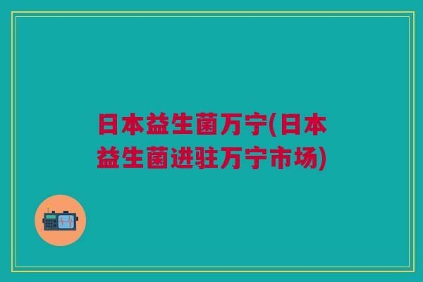 日本益生菌万宁(日本益生菌进驻万宁市场)