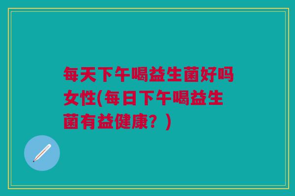 每天下午喝益生菌好吗女性(每日下午喝益生菌有益健康?) 每天下午喝益生菌好吗女性(每日下午喝益生菌有益健康?)