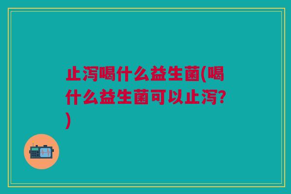 止泻喝什么益生菌(喝什么益生菌可以止泻?)