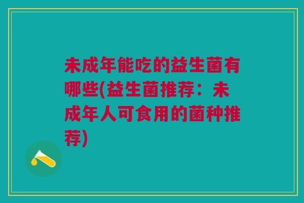 未成年能吃的益生菌有哪些(益生菌推荐:未成年人可食用的菌种推荐) 未成年能吃的益生菌有哪些(益生菌推荐:未成年人可食用的菌种推荐)
