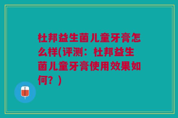 杜邦益生菌儿童牙膏怎么样(评测:杜邦益生菌儿童牙膏使用效果如何?)