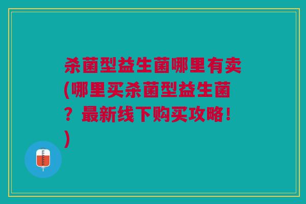 杀菌型益生菌哪里有卖(哪里买杀菌型益生菌?新线下购买攻略!) 杀菌型益生菌哪里有卖(哪里买杀菌型益生菌?新线下购买攻略!)