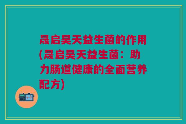 晟启昊天益生菌的作用(晟启昊天益生菌:助力肠道健康的全面营养配方)
