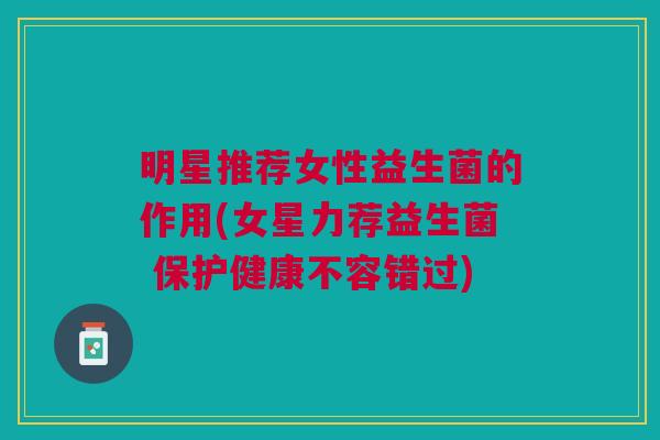 明星推荐女性益生菌的作用(女星力荐益生菌 保护健康不容错过)