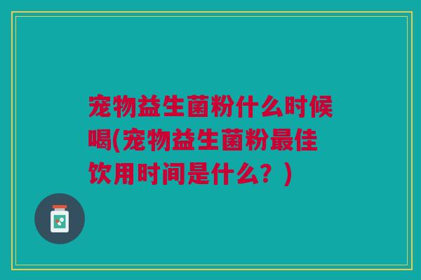 宠物益生菌粉什么时候喝(宠物益生菌粉最佳饮用时间是什么?)