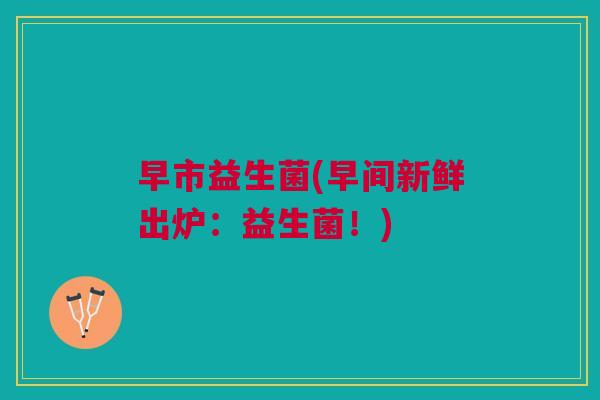 早市益生菌(早间新鲜出炉:益生菌!)