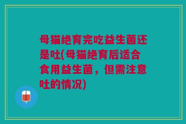 母猫绝育完吃益生菌还是吐(母猫绝育后适合食用益生菌，但需注意吐的情况)