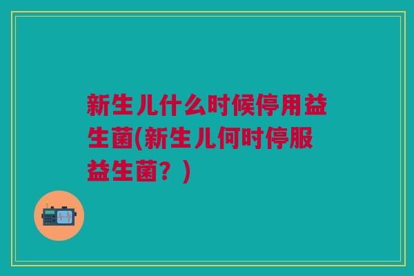 新生儿什么时候停用益生菌(新生儿何时停服益生菌?)