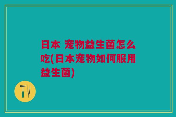 日本 宠物益生菌怎么吃(日本宠物如何服用益生菌)