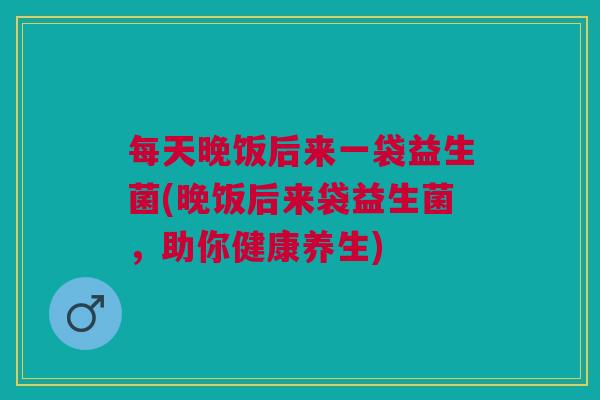 每天晚饭后来一袋益生菌(晚饭后来袋益生菌,助你健康养生) 每天晚饭后来一袋益生菌(晚饭后来袋益生菌,助你健康养生)
