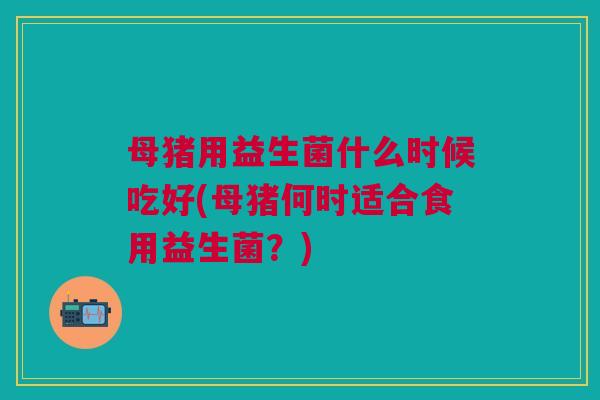 母猪用益生菌什么时候吃好(母猪何时适合食用益生菌？)