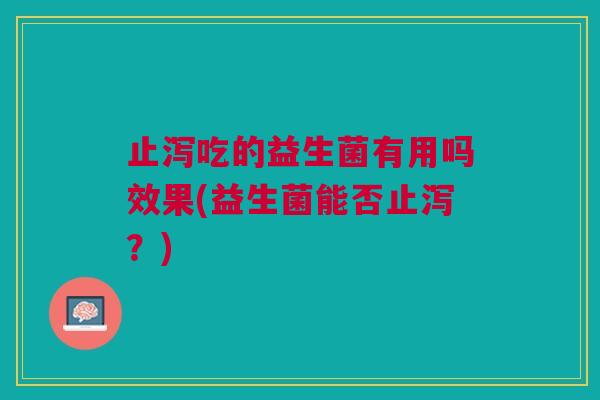 止泻吃的益生菌有用吗效果(益生菌能否止泻?) 止泻吃的益生菌有用吗效果(益生菌能否止泻?)