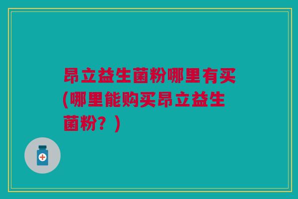 昂立益生菌粉哪里有买(哪里能购买昂立益生菌粉?)