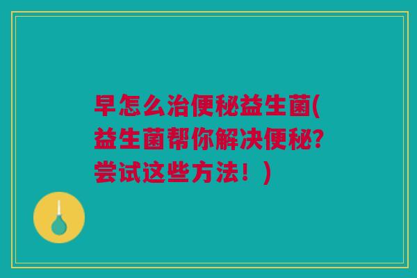 早怎么益生菌(益生菌帮你解决?尝试这些方法!) 早怎么益生菌(益生菌帮你解决?尝试这些方法!)