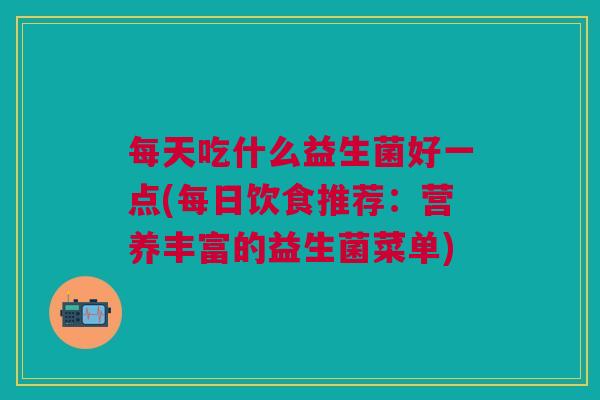 每天吃什么益生菌好一点(每日饮食推荐：营养丰富的益生菌菜单)