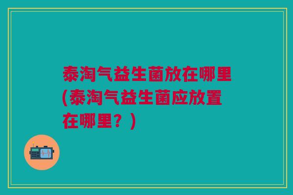 泰淘气益生菌放在哪里(泰淘气益生菌应放置在哪里?)