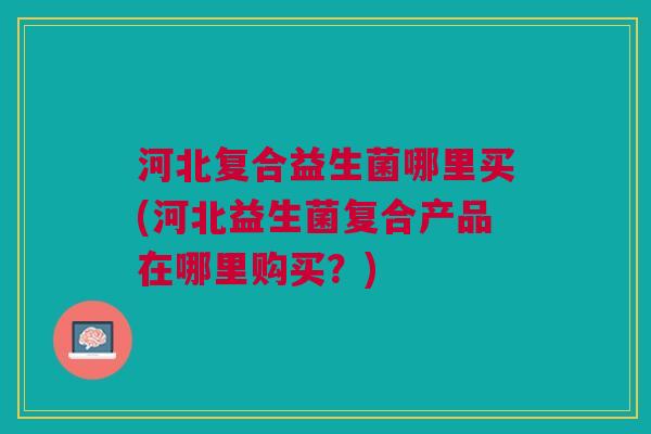 河北复合益生菌哪里买(河北益生菌复合产品在哪里购买?) 河北复合益生菌哪里买(河北益生菌复合产品在哪里购买?)