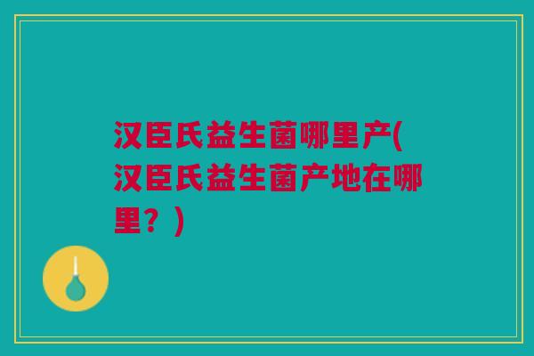 汉臣氏益生菌哪里产(汉臣氏益生菌产地在哪里?) 汉臣氏益生菌哪里产(汉臣氏益生菌产地在哪里?)
