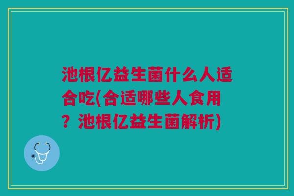 池根亿益生菌什么人适合吃(合适哪些人食用?池根亿益生菌解析) 池根亿益生菌什么人适合吃(合适哪些人食用?池根亿益生菌解析)