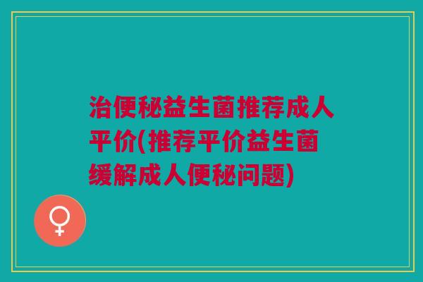 治便秘益生菌推荐成人平价(推荐平价益生菌缓解成人便秘问题)