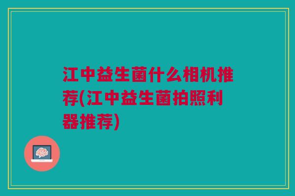 江中益生菌什么相机推荐(江中益生菌拍照利器推荐)