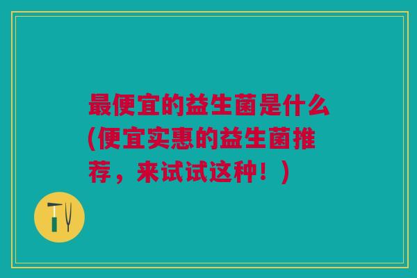 最便宜的益生菌是什么(便宜实惠的益生菌推荐,来试试这种!)