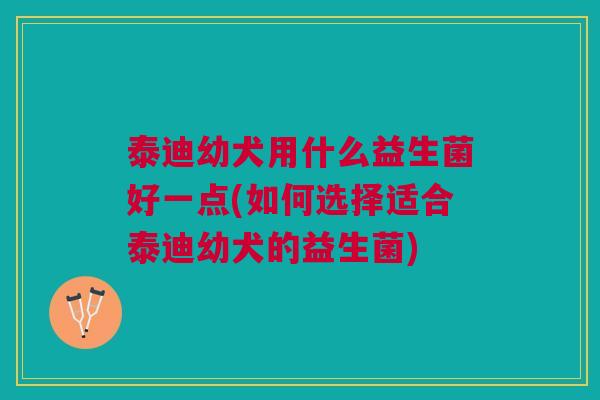 泰迪幼犬用什么益生菌好一点(如何选择适合泰迪幼犬的益生菌)