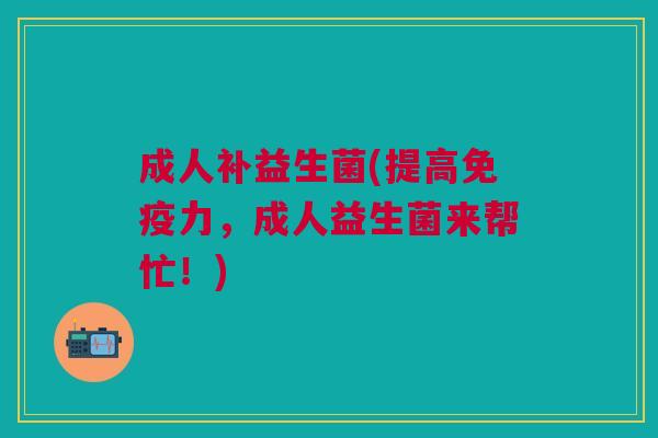 成人补益生菌(提高免疫力,成人益生菌来帮忙!)