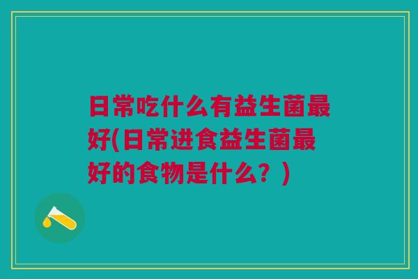 日常吃什么有益生菌好(日常进食益生菌好的食物是什么?) 日常吃什么有益生菌好(日常进食益生菌好的食物是什么?)