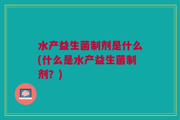 水产益生菌制剂是什么(什么是水产益生菌制剂?) 水产益生菌制剂是什么(什么是水产益生菌制剂?)