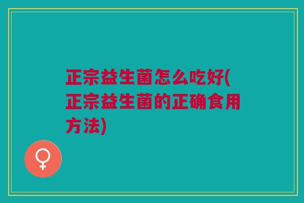 正宗益生菌怎么吃好(正宗益生菌的正确食用方法)