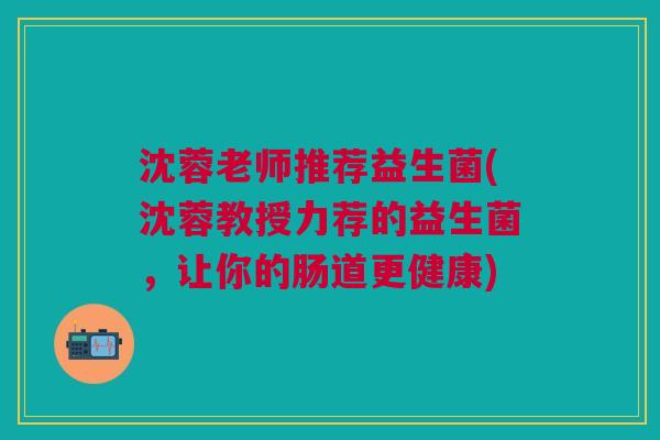沈蓉老师推荐益生菌(沈蓉教授力荐的益生菌,让你的肠道更健康)