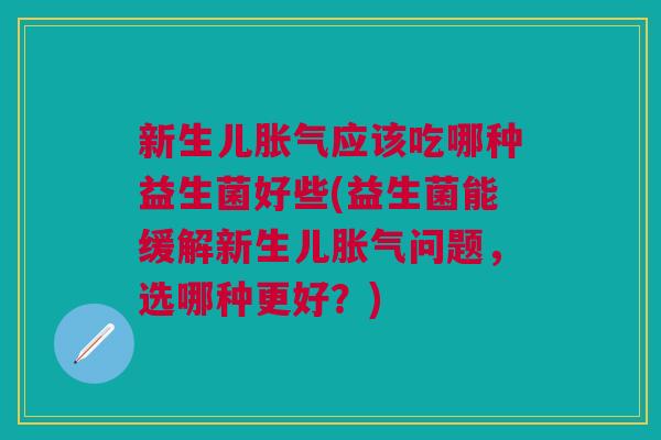 新生儿胀气应该吃哪种益生菌好些(益生菌能缓解新生儿胀气问题,选哪种更好?)
