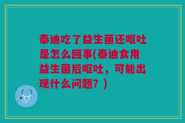 泰迪吃了益生菌还呕吐是怎么回事(泰迪食用益生菌后呕吐,可能出现什么问题?)