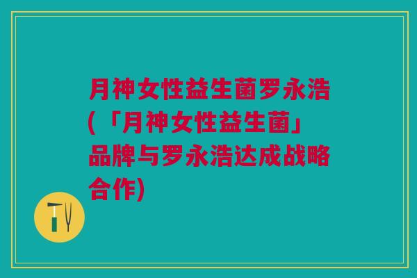 月神女性益生菌罗永浩(「月神女性益生菌」品牌与罗永浩达成战略合作) 月神女性益生菌罗永浩(「月神女性益生菌」品牌与罗永浩达成战略合作)