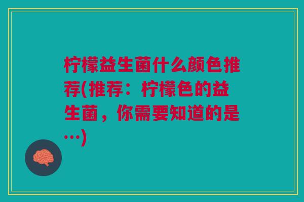 柠檬益生菌什么颜色推荐(推荐:柠檬色的益生菌,你需要知道的是…) 柠檬益生菌什么颜色推荐(推荐:柠檬色的益生菌,你需要知道的是…)