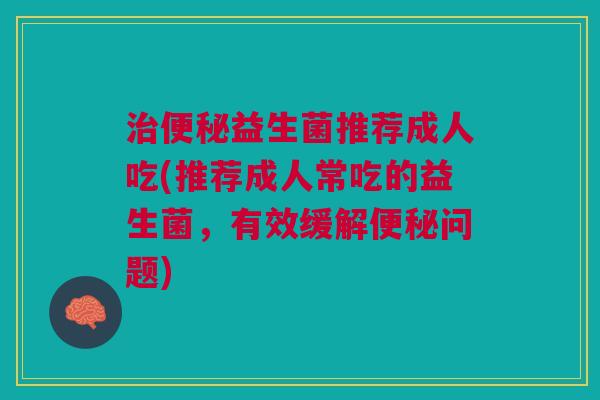 治便秘益生菌推荐成人吃(推荐成人常吃的益生菌,有效缓解便秘问题)