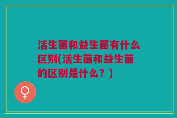 活生菌和益生菌有什么区别(活生菌和益生菌的区别是什么?)