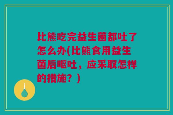 比熊吃完益生菌都吐了怎么办(比熊食用益生菌后,应采取怎样的措施?) 比熊吃完益生菌都吐了怎么办(比熊食用益生菌后,应采取怎样的措施?)