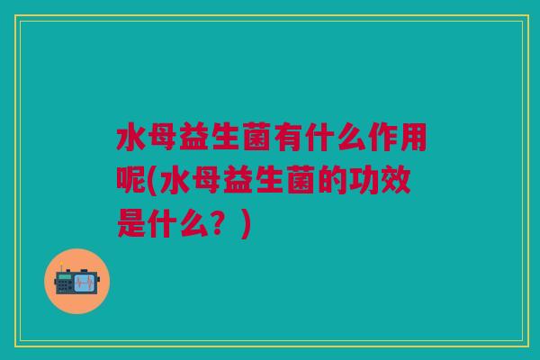 水母益生菌有什么作用呢(水母益生菌的功效是什么?)