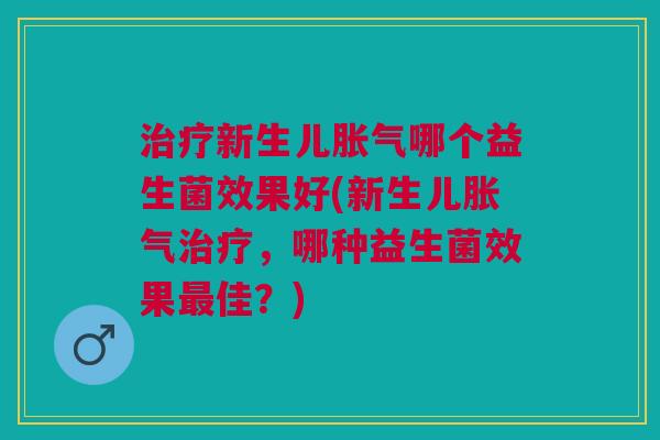 治疗新生儿胀气哪个益生菌效果好(新生儿胀气治疗,哪种益生菌效果最佳?)