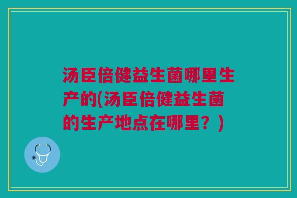 汤臣倍健益生菌哪里生产的(汤臣倍健益生菌的生产地点在哪里?)