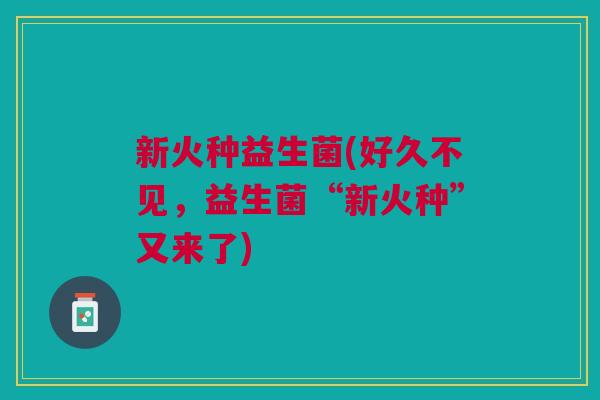 新火种益生菌(好久不见,益生菌“新火种”又来了) 新火种益生菌(好久不见,益生菌“新火种”又来了)