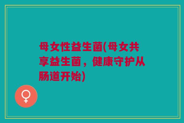 母女性益生菌(母女共享益生菌,健康守护从肠道开始)