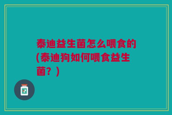 泰迪益生菌怎么喂食的(泰迪狗如何喂食益生菌？)