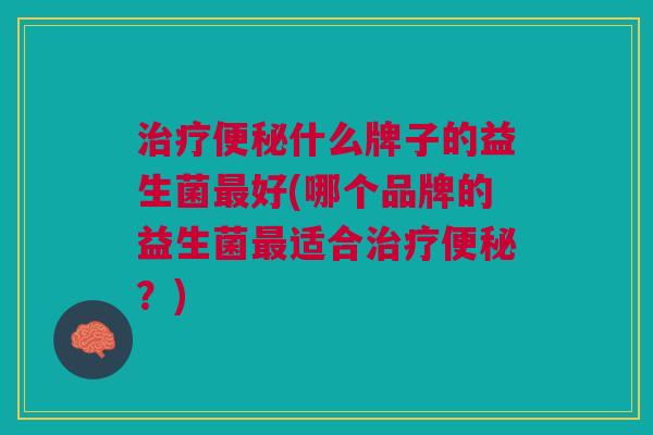 治疗便秘什么牌子的益生菌最好(哪个品牌的益生菌最适合治疗便秘?)