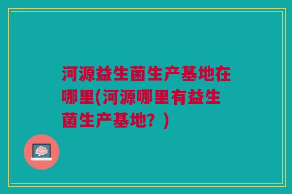 河源益生菌生产基地在哪里(河源哪里有益生菌生产基地?)