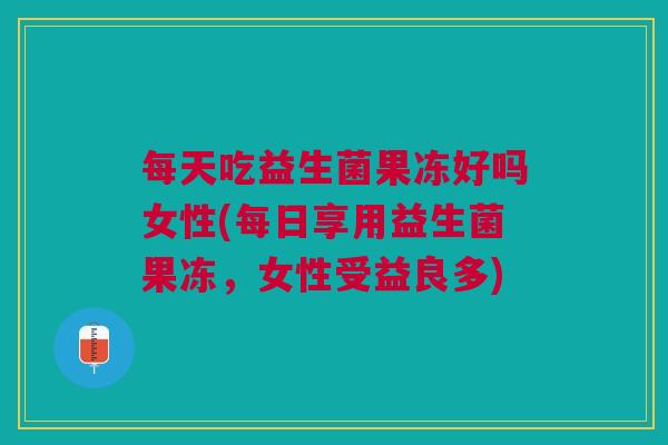 每天吃益生菌果冻好吗女性(每日享用益生菌果冻，女性受益良多)