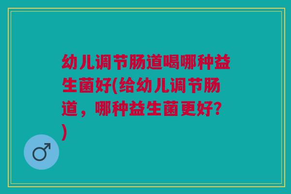 幼儿调节肠道喝哪种益生菌好(给幼儿调节肠道,哪种益生菌更好?)
